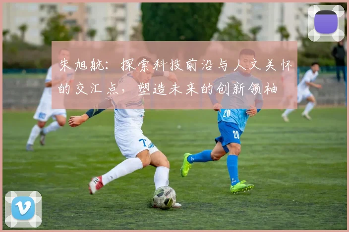 朱旭航：探索科技前沿与人文关怀的交汇点，塑造未来的创新领袖