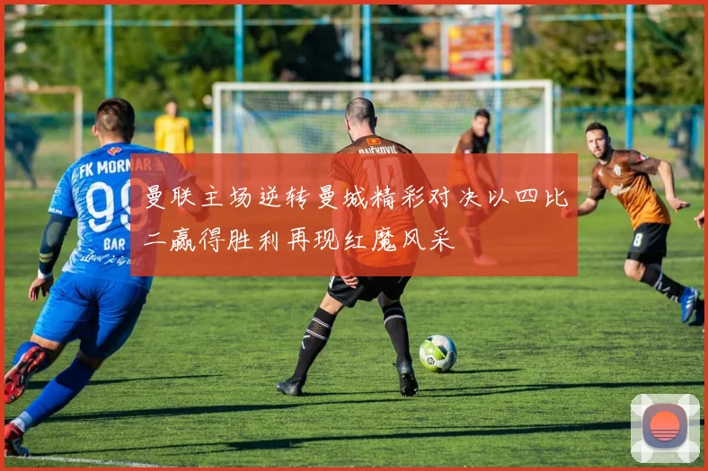 曼联主场逆转曼城精彩对决以四比二赢得胜利再现红魔风采